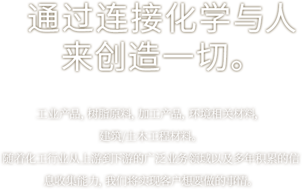 通过连接化学与人来创造一切。工业产品，树脂原料，加工产品，环境相关材料，建筑/土木工程材料。随着化工行业从上游到下游的广泛业务领域以及多年积累的信息收集能力，我们将实现客户想要做的事情。