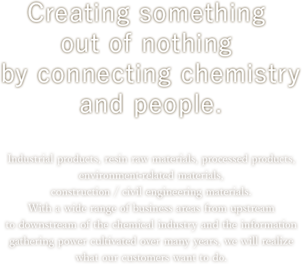 Creating something out of nothing by connecting chemistry and people. Industrial products, resin raw materials, processed products, environment-related materials, construction / civil engineering materials.With a wide range of business areas from upstream to downstream of the chemical industry and the information gathering power cultivated over many years, we will realize what our customers want to do.