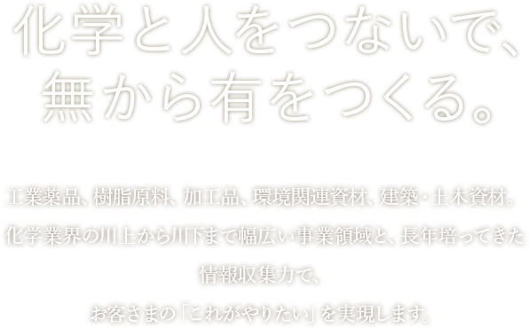 化学と人をつないで、無から有をつくる。工業薬品、樹脂原料、加工品、環境関連資材、建築・土木資材。化学業界の川上から川下まで幅広い事業領域と、長年培ってきた情報収集力で、お客さまの「これがやりたい」を実現します。